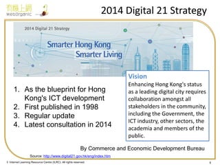 © Internet Learning Resource Centre (ILRC). All rights reserved. 
2014 Digital 21 Strategy 
9 
1.As the blueprint for Hong Kong's ICT development 
2.First published in 1998 
3.Regular update 
4.Latest consultation in 2014 
Vision Enhancing Hong Kong's status as a leading digital city requires collaboration amongst all stakeholders in the community, including the Government, the ICT industry, other sectors, the academia and members of the public. 
Source: http://www.digital21.gov.hk/eng/index.htm 
By Commerce and Economic Development Bureau  