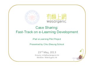 Case Sharing:
Fast-Track on e-Learning Development
11
Fast-Track on e-Learning Development
iPad e-Learning Pilot Project
Presented by Chiu Sheung School
23rd May, 2013
Enquiry: info@weborganic.hk
WebSite: WebOrganic.hk
 