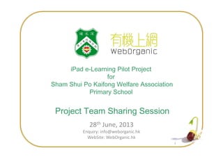 iPad e-Learning Pilot Project
for
11
for
Sham Shui Po Kaifong Welfare Association
Primary School
Project Team Sharing Session
28th June, 2013
Enquiry: info@weborganic.hk
WebSite: WebOrganic.hk
 