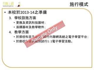 • 本校於2013-14之準備
3. 學校設施方面
• 更換及資訊科技器材；
• 添購器材及教學軟件；
4. 教學方面
• 於部份科目及班別，試行內聯網系統之電子學習平台；
• 於部份科目及班別試行1：1電子學習活動。
施行模式
 