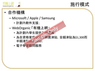 • 合作機構
– Microsoft / Apple / Samsung
• 計劃內軟件支援；
– WebOrganic 「有機上網」
• 為計劃內學生提供平板電腦；
• 為合資格家庭提供上網費津貼，全額津貼為$1,300而
半額津貼則為$650；
• 電子學習顧問服務
施行模式
 