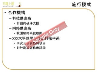 • 合作機構
– 科技供應商
• 計劃內硬件支援
– 網絡供應商
• 校園網絡系統顧問
– XXX大學數學與資訊科技學系
• 研究及發表相關項目
• 對計劃成效作出評鑑
施行模式
 
