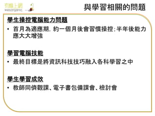與學習相關的問題
學生操控電腦能力問題
• 首月為適應期，約一個月後會習慣操控；半年後能力
應大大增強
學習電腦技能
• 最終目標是將資訊科技技巧融入各科學習之中
學生學習成效
• 教師同儕觀課、電子書包備課會、檢討會
 