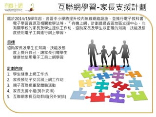 互聯網學習-家長支援計劃
鑑於2014/15學年起，各區中小學將提升校內無線網絡設施，並推行電子教科書，
電子學習資源及相關教學法等，「有機上網」計劃透過各區地區支援中心，向
有關學校的家長及學生提供工作坊，協助家長及學生以正確的知識、技能及態
度使用電子工具進行網上學習。
目標
協助家長及學生在知識、技能及態
度上提升自己，讓家長引導學生
健康地使用電子工具上網學習
計劃內容
1. 學生健康上網工作坊
2. 家長預防子女沉溺上網工作坊
3. 親子互聯網重聚體驗活動
4. 家長支援小組(另外安排)
5. 互聯網家長互助群組(另外安排)
 