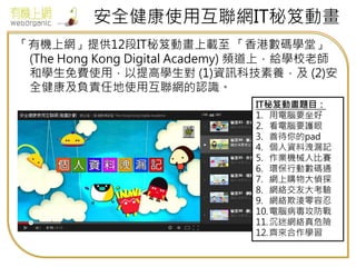 安全健康使用互聯網IT秘笈動畫
「有機上網」提供12段IT秘笈動畫上載至 「香港數碼學堂」
(The Hong Kong Digital Academy) 頻道上，給學校老師
和學生免費使用，以提高學生對 (1)資訊科技素養，及 (2)安
全健康及負責任地使用互聯網的認識。
IT秘笈動畫題目：
1. 用電腦要坐好
2. 看電腦要護眼
3. 善待你的pad
4. 個人資料洩漏記
5. 作業機械人比賽
6. 環保行動數碼通
7. 網上購物大偵探
8. 網絡交友大考驗
9. 網絡欺淩零容忍
10.電腦病毒攻防戰
11.沉迷網絡真危險
12.齊來合作學習
 
