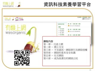 資訊科技素養學習平台
25
課程內容
第一章－ 沉迷上網
第二章 － 網上交友
第三章 － 不良資訊、網絡罪行及網絡侵權
第四章 － 網絡的基本安全知識
第五章 － 社交網絡
第六章 － 成為負責任的網絡公民
 