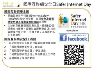 國際互聯網安全日Safer Internet Day
國際互聯網安全日
• 是由歐洲非牟利機構Internet Safety
(InSafe)於2004年發起，宣揚安全及負責
地使用網上技術及流動電話為目標
• 全球有多達65個國家及地區、超過500個
活動支持響應。香港社會服務聯會 及 其全
資附屬社會企業 「有機上網」為香港地區
的主辦單位。
國際互聯網安全日 活動
1. 安全健康使用互聯網 IT秘笈動畫推廣計劃
2. 「國際互聯網安全日」嘉年華
3. 「國際互聯網安全日」 學生講座
4. 「國際互聯網安全日」家長講座及工作坊
5. 互聯網電子學習活動等
www.sid.hk
 