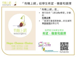 「有機上網」給學生希望、機會和選擇
「有機上網」是…
• 推行政府「1家1網e學習」計劃
的
社會企業
• 「香港社會服務聯會」的全資附
屬非牟利註冊公司
YouTube Site
我們努力為學生帶來
希望、機會和選擇
 