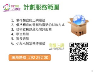 1. 價格相宜的上網服務
2. 價格相宜的電腦和靈活的付款方式
3. 技術支援熱線及問訊服務
4. 學生培訓
5. 家長培訓
6. 小組及個別輔導服務
計劃服務範圍
服務熱線: 292 292 00
38
 