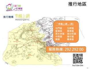 「有機上網」(西)
屯門區 元朗區
荃灣區 葵青區
深水埗區 油尖旺區
中西區 灣仔區
南區 離島區
推行機構
推行地區
服務熱線: 292 292 00
YouTube Site
39
 