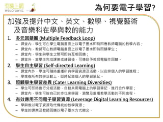 為何要電子學習?
加強及提升中文、英文、數學、視覺藝術
及音樂科在學與教的能力
1. 多元回饋圈 (Multiple Feedback Loop)
– 課堂內，學生可在學生電腦畫面上以電子墨水即時回應教師電腦的教學內容；
– 課堂內，教師可在教師電腦畫面上以電子墨水即時回饋學生；
– 課堂內，學生與學生之間可即時互相回饋；
– 課堂外，當學生完成課業或練習後，可傳送予教師電腦作回饋。
2. 學生自主學習 (Self-directed Learning)
– 課堂內外，學生可隨時重播所有學習資源及活動，以安排個人的學習進程；
– 學生在所有教學活動上，即時紀錄個人的學習筆記。
3. 照顧學生學習差異 (Cater Learning Diversities)
– 學生可即時進行分組活動，自動共用電腦上的學習筆記，進行合作學習；
– 課堂內，學生可按自己的步伐來學習，瀏覽及重播教學活動的不同進程。
4. 有效應用不同電子學習資源 (Leverage Digital Learning Resources)
– 學與教以電子資源取代傳統的教學資源；
– 學生的課業及教師回饋以電子墨水方式繳交。
 