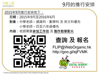 © Internet Learning Resource Centre (ILRC). ILRC Confidential. All rights reserved.
9月的推行安排
2015年9月推行安排如下：
日期：2015年9月至2016年6月
對象：中學老師 – 通識科、數學科 及 英文科優先
小學老師 – 四至六年級優先
內容：老師需要參加工作坊 及 製作教學影片
FLIP@WebOrganic.hk
http://goo.gl/ejFVMK
查詢 及 報名
 