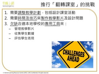 © Internet Learning Resource Centre (ILRC). ILRC Confidential. All rights reserved.
推行「翻轉課室」的挑戰
1. 需要調整教學計劃，包括設計課堂活動
2. 需要時間及技巧來製作教學影片及設計問題
3. 欠缺合適本地學校的專用工具來：
– 管理教學影片
– 收集學生數據
– 評估學生表現
 