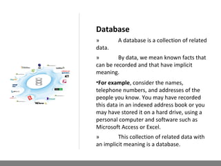 Database
» A database is a collection of related
data.
» By data, we mean known facts that
can be recorded and that have implicit
meaning.
•For example, consider the names,
telephone numbers, and addresses of the
people you know. You may have recorded
this data in an indexed address book or you
may have stored it on a hard drive, using a
personal computer and software such as
Microsoft Access or Excel.
» This collection of related data with
an implicit meaning is a database.
 
