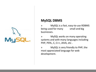 MySQL DBMS
» MySQL is a fast, easy-to-use RDBMS
being used for many small and big
businesses.
» MySQL works on many operating
systems and with many languages including
PHP, PERL, C, C++, JAVA, etc .
» MySQL is very friendly to PHP, the
most appreciated language for web
development.
 