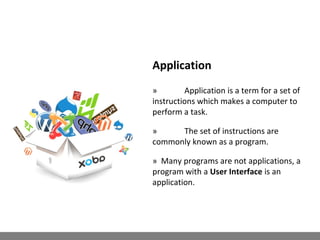 Application
» Application is a term for a set of
instructions which makes a computer to
perform a task.
» The set of instructions are
commonly known as a program.
» Many programs are not applications, a
program with a User Interface is an
application.
 