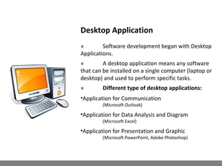 Desktop Application
» Software development began with Desktop
Applications.
» A desktop application means any software
that can be installed on a single computer (laptop or
desktop) and used to perform specific tasks.
» Different type of desktop applications:
•Application for Communication
(Microsoft Outlook)
•Application for Data Analysis and Diagram
(Microsoft Excel)
•Application for Presentation and Graphic
(Microsoft PowerPoint, Adobe Photoshop)
 