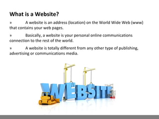 What is a Website?
» A website is an address (location) on the World Wide Web (www)
that contains your web pages.
» Basically, a website is your personal online communications
connection to the rest of the world.
» A website is totally different from any other type of publishing,
advertising or communications media.
 