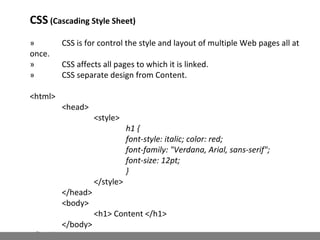 CSS (Cascading Style Sheet)
» CSS is for control the style and layout of multiple Web pages all at
once.
» CSS affects all pages to which it is linked.
» CSS separate design from Content.
<html>
<head>
<style>
h1 {
font-style: italic; color: red;
font-family: "Verdana, Arial, sans-serif";
font-size: 12pt;
}
</style>
</head>
<body>
<h1> Content </h1>
</body>
</html>
 
