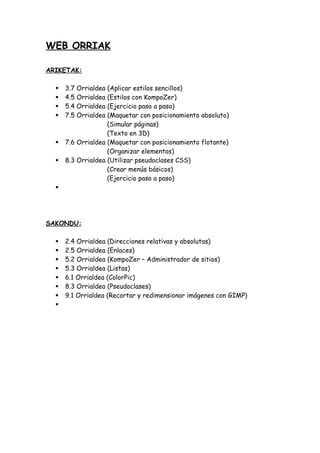 WEB ORRIAK
ARIKETAK:
3.7 Orrialdea
4.5 Orrialdea
5.4 Orrialdea
7.5 Orrialdea
(Aplicar estilos sencillos)
(Estilos con KompoZer)
(Ejercicio paso a paso)
(Maquetar con posicionamiento absoluto)
(Simular páginas)
(Texto en 3D)
7.6 Orrialdea (Maquetar con posicionamiento flotante)
(Organizar elementos)
8.3 Orrialdea (Utilizar pseudoclases CSS)
(Crear menús básicos)
(Ejercicio paso a paso)
SAKONDU:
2.4 Orrialdea (Direcciones relativas y absolutas)
2.5 Orrialdea (Enlaces)
5.2 Orrialdea (KompoZer – Administrador de sitios)
5.3 Orrialdea (Listas)
6.1 Orrialdea (ColorPic)
8.3 Orrialdea (Pseudoclases)
9.1 Orrialdea (Recortar y redimensionar imágenes con GIMP)