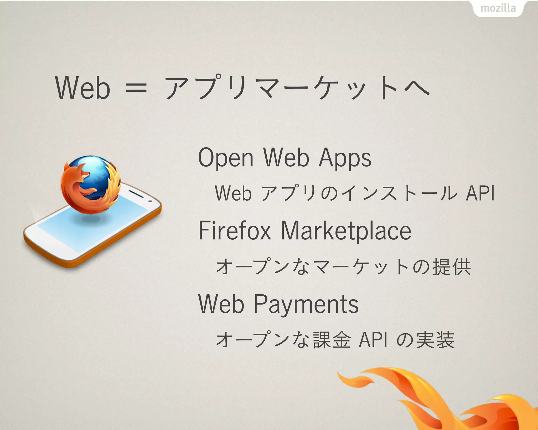 Web ＝ アプリマーケットへ
Open Web Apps
Web アプリのインストール API
Firefox Marketplace
オープンなマーケットの提供
Web Payments
オープンな課金 API の実装
 