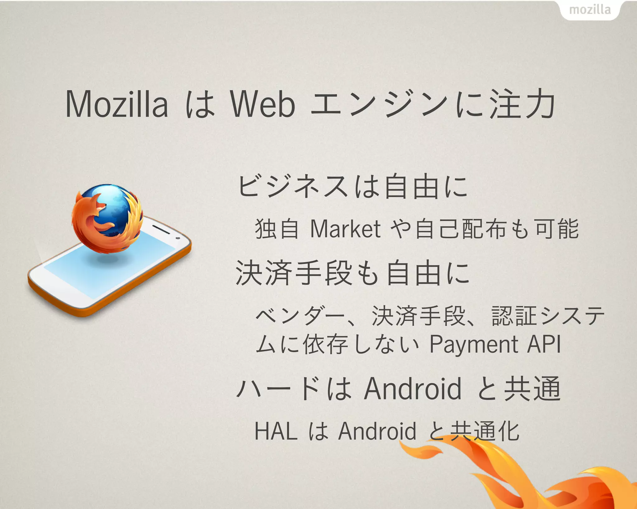 Mozilla は Web エンジンに注力
ビジネスは自由に
独自 Market や自己配布も可能
決済手段も自由に
ベンダー、決済手段、認証システ
ムに依存しない Payment API
ハードは Android と共通
HAL は Android と共通化
 