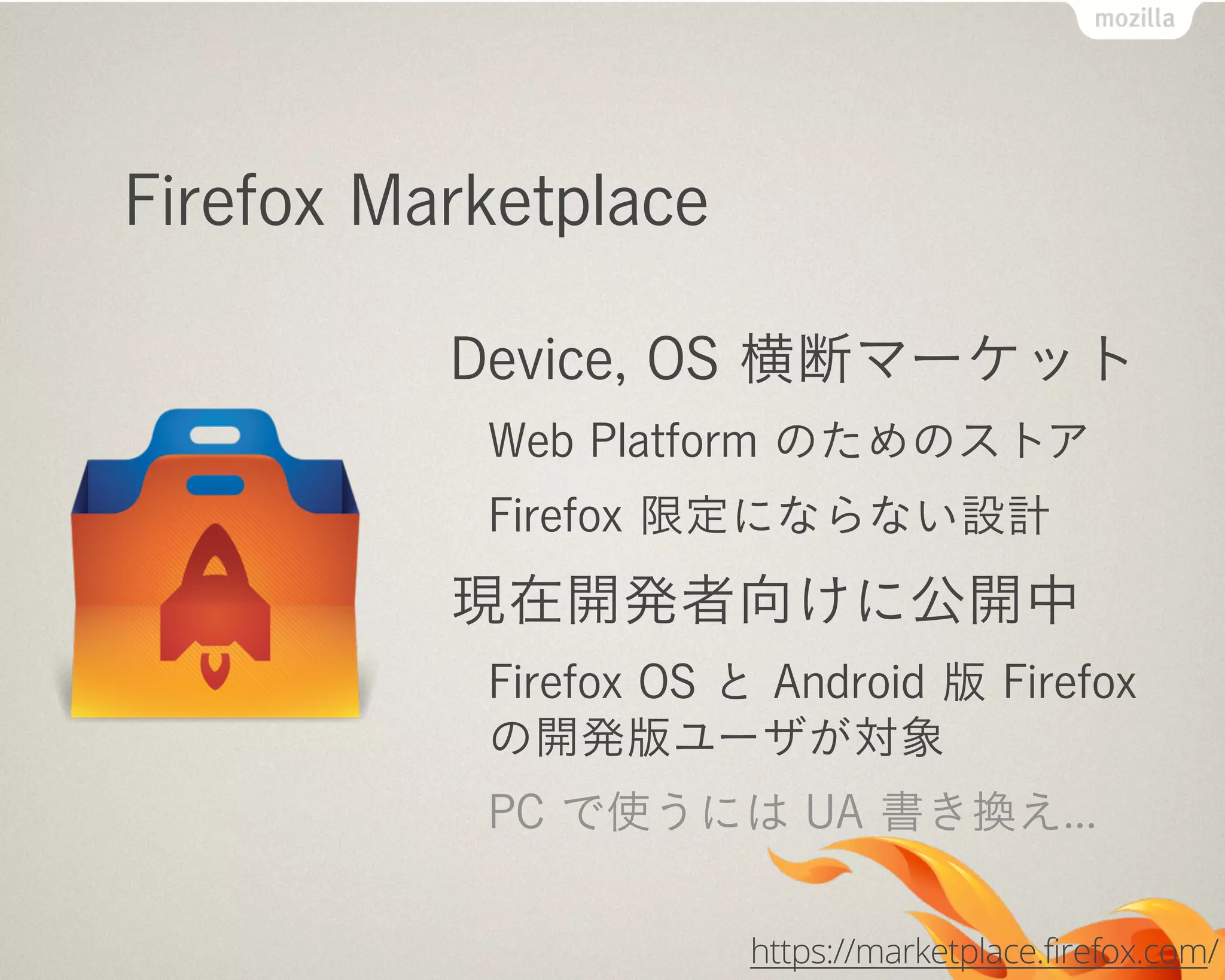 Firefox Marketplace
Device, OS 横断マーケット
Web Platform のためのストア
Firefox 限定にならない設計
現在開発者向けに公開中
Firefox OS と Android 版 Firefox
の開発版ユーザが対象
PC で使うには UA 書き換え...
https://marketplace.firefox.com/
 