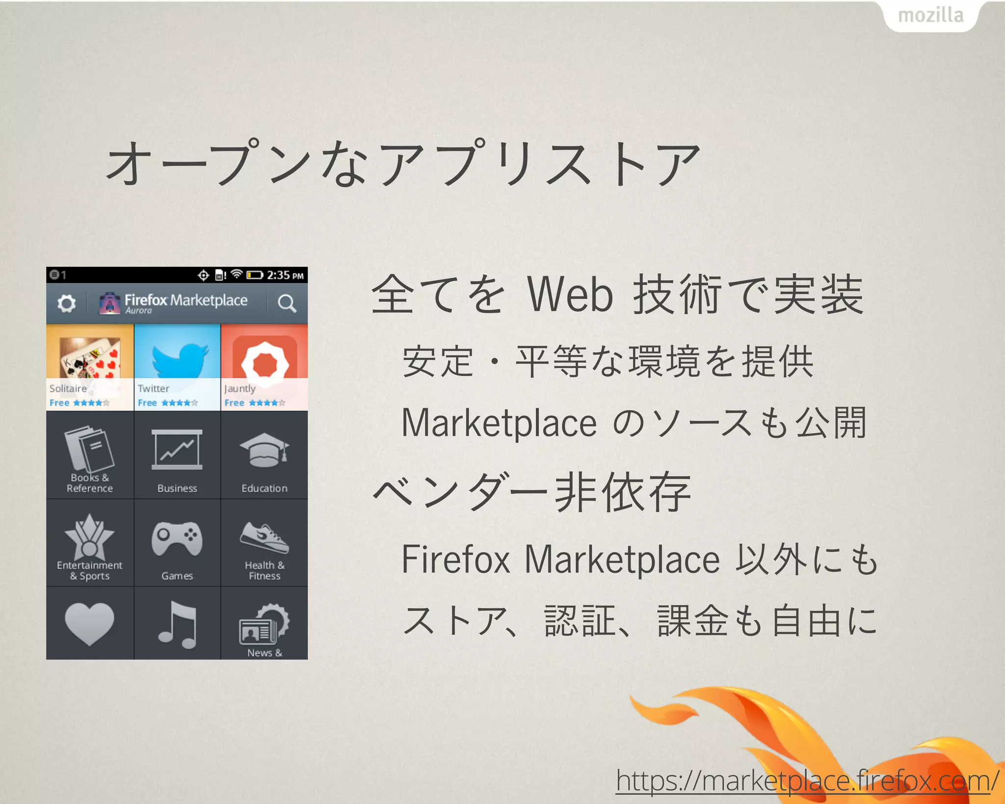 オープンなアプリストア
全てを Web 技術で実装
安定・平等な環境を提供
Marketplace のソースも公開
ベンダー非依存
Firefox Marketplace 以外にも
ストア、認証、課金も自由に
https://marketplace.firefox.com/
 