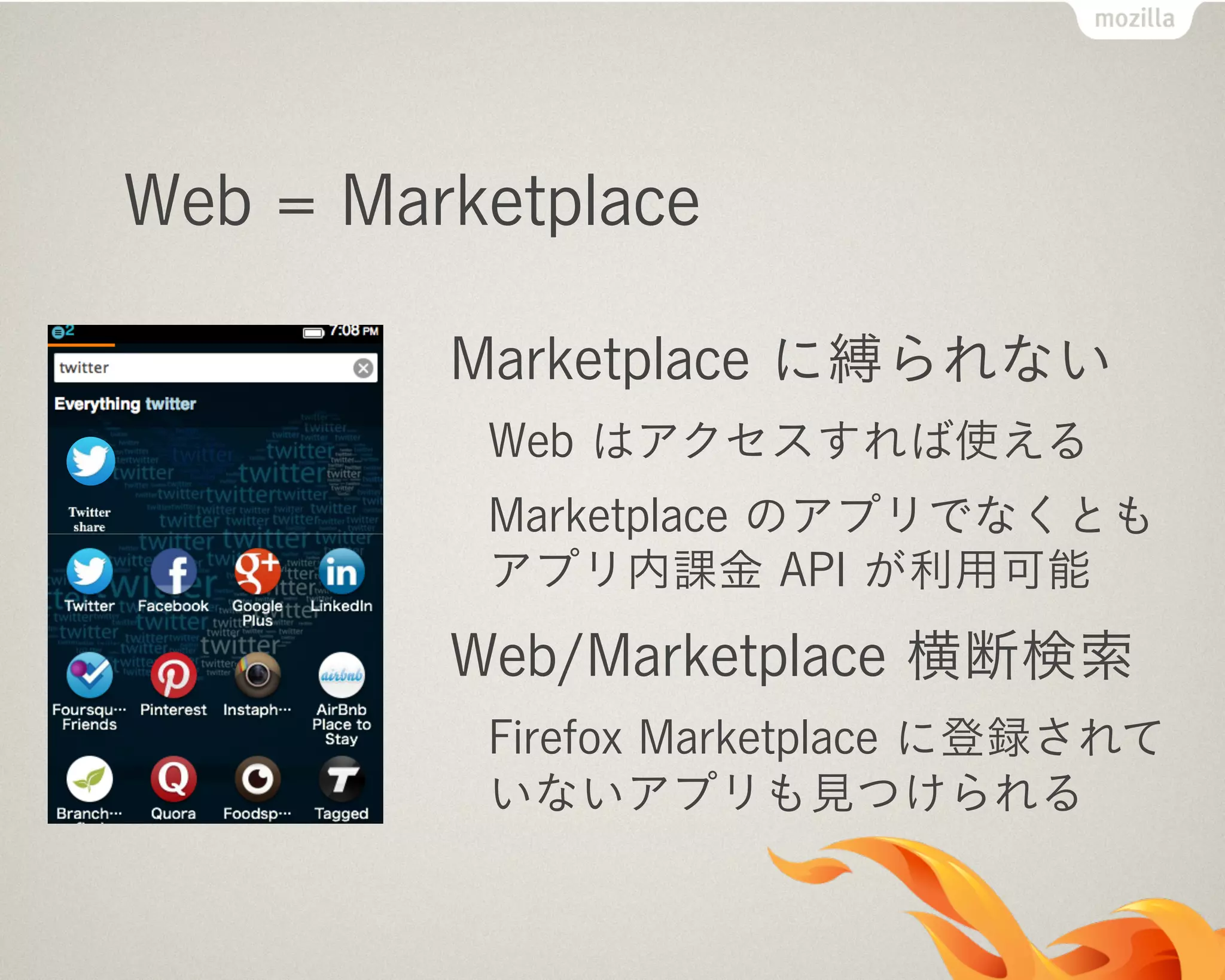 Web = Marketplace
Marketplace に縛られない
Web はアクセスすれば使える
Marketplace のアプリでなくとも
アプリ内課金 API が利用可能
Web/Marketplace 横断検索
Firefox Marketplace に登録されて
いないアプリも見つけられる
 
