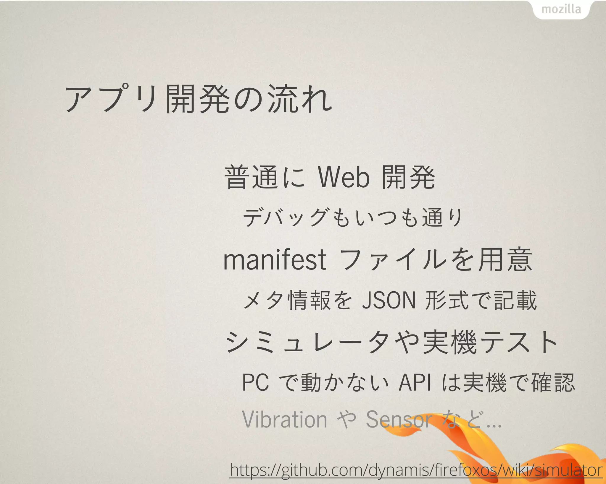 アプリ開発の流れ
普通に Web 開発
デバッグもいつも通り
manifest ファイルを用意
メタ情報を JSON 形式で記載
シミュレータや実機テスト
PC で動かない API は実機で確認
Vibration や Sensor など...
https://github.com/dynamis/firefoxos/wiki/simulator
 