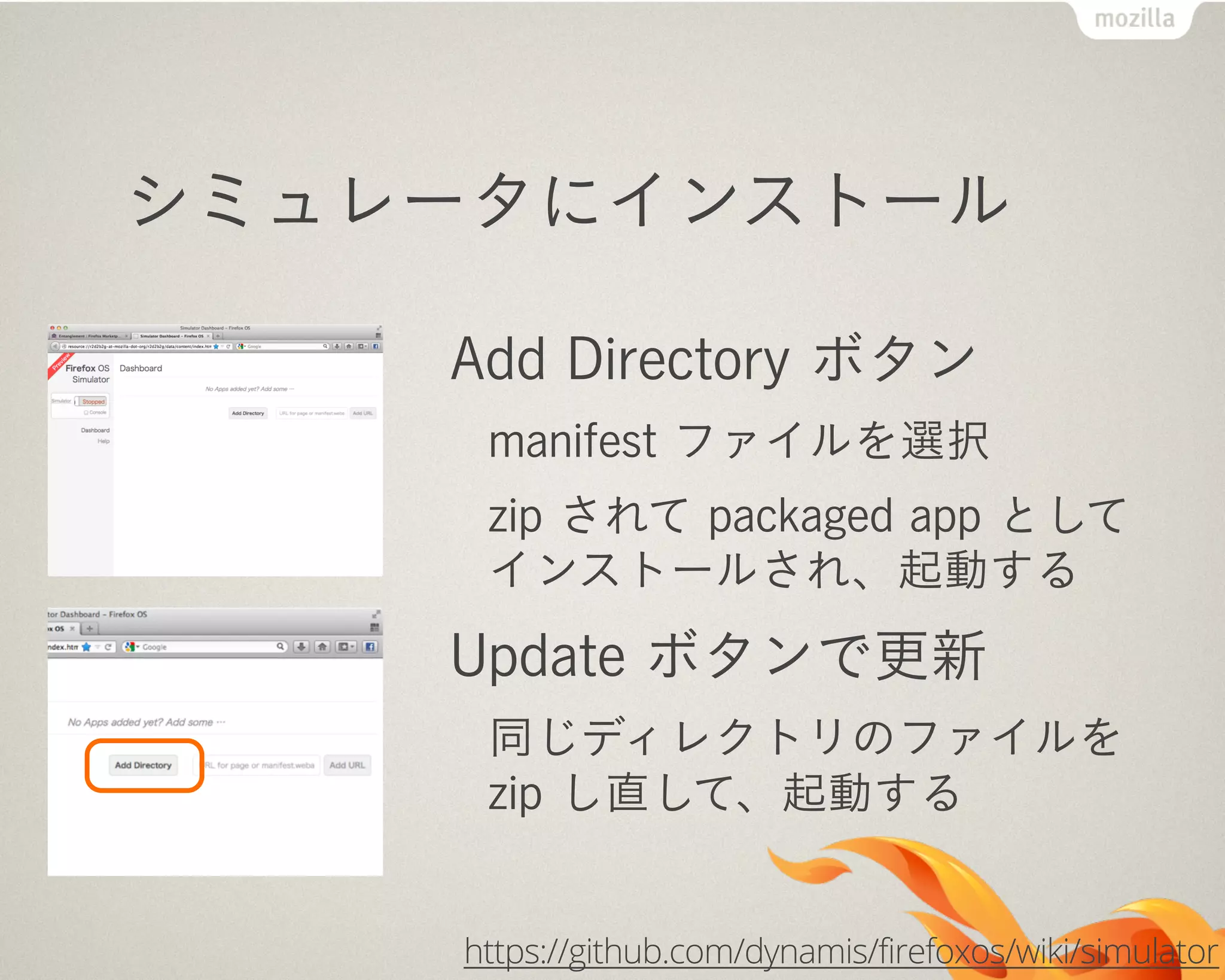 シミュレータにインストール
Add Directory ボタン
manifest ファイルを選択
zip されて packaged app として
インストールされ、起動する
Update ボタンで更新
同じディレクトリのファイルを
zip し直して、起動する
https://github.com/dynamis/firefoxos/wiki/simulator
 