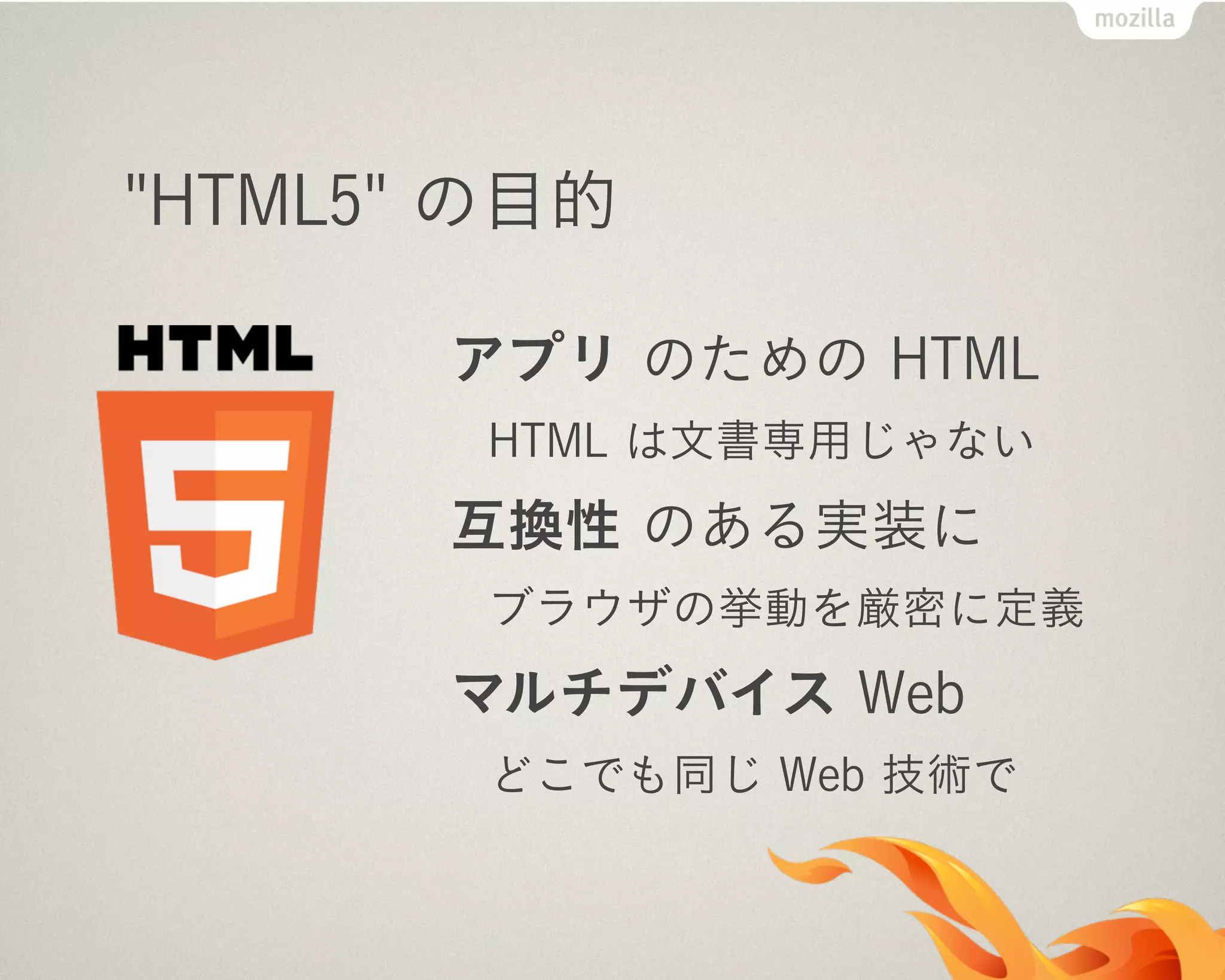"HTML5" の目的
アプリ のための HTML
HTML は文書専用じゃない
互換性 のある実装に
ブラウザの挙動を厳密に定義
マルチデバイス Web
どこでも同じ Web 技術で
 