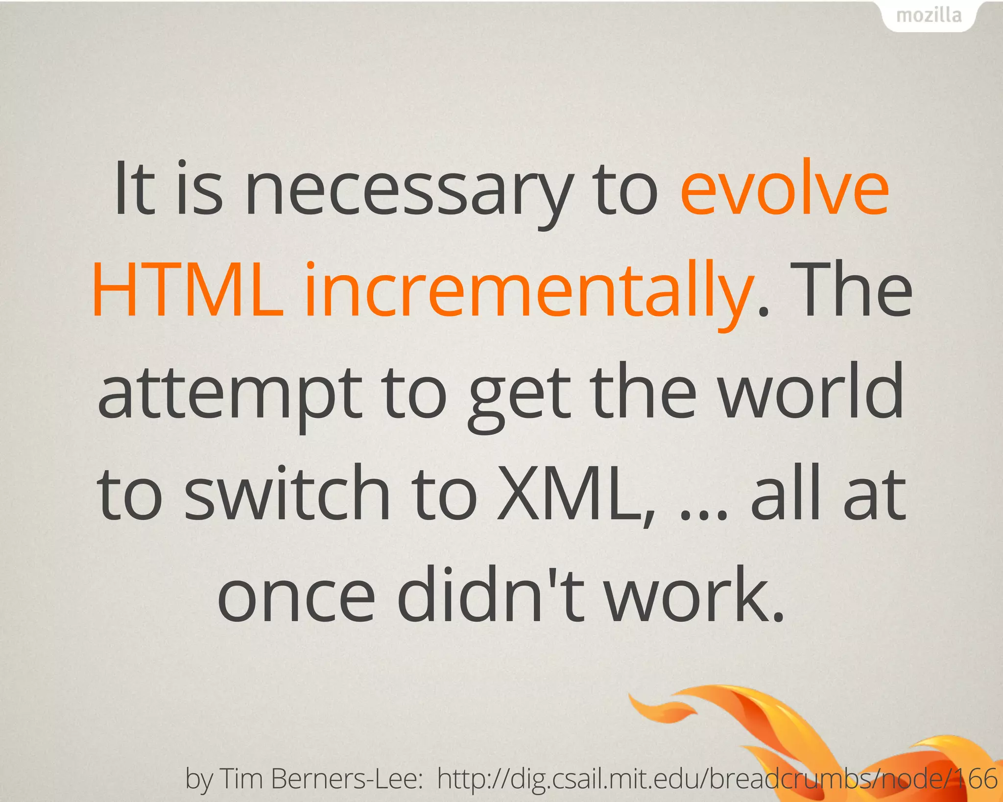 It is necessary to evolve
HTML incrementally. The
attempt to get the world
to switch to XML, ... all at
once didn't work.
by Tim Berners-Lee: http://dig.csail.mit.edu/breadcrumbs/node/166
 