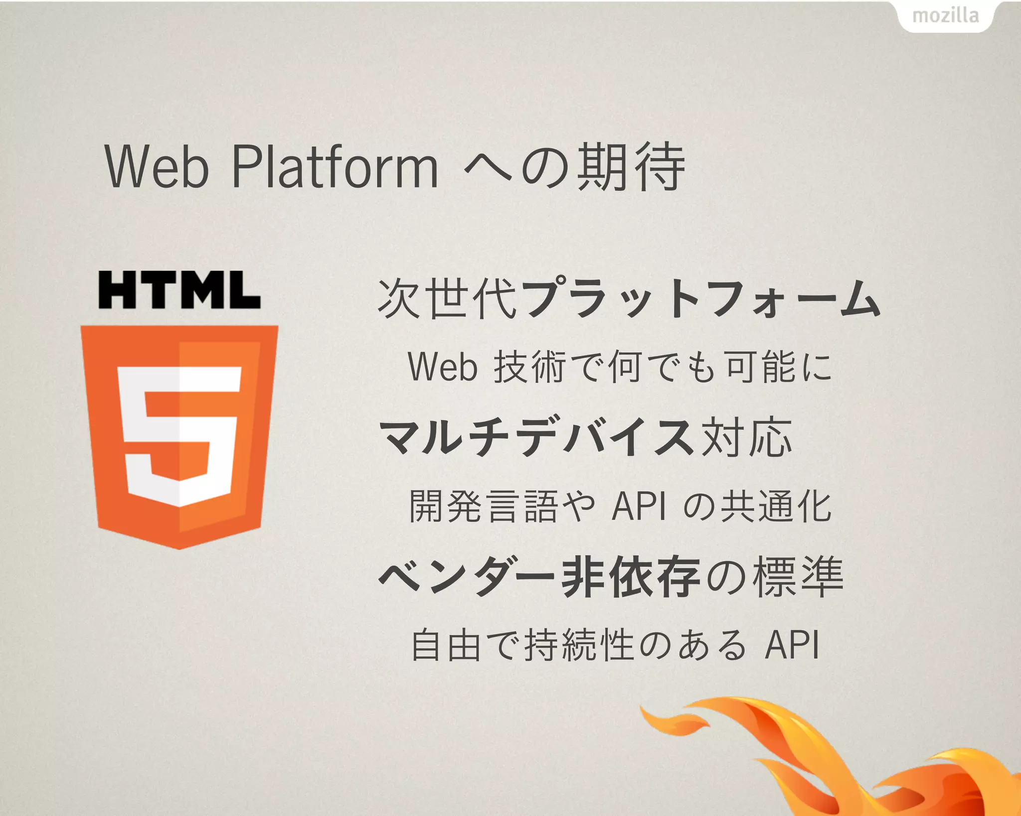 Web Platform への期待
次世代プラットフォーム
Web 技術で何でも可能に
マルチデバイス対応
開発言語や API の共通化
ベンダー非依存の標準
自由で持続性のある API
 