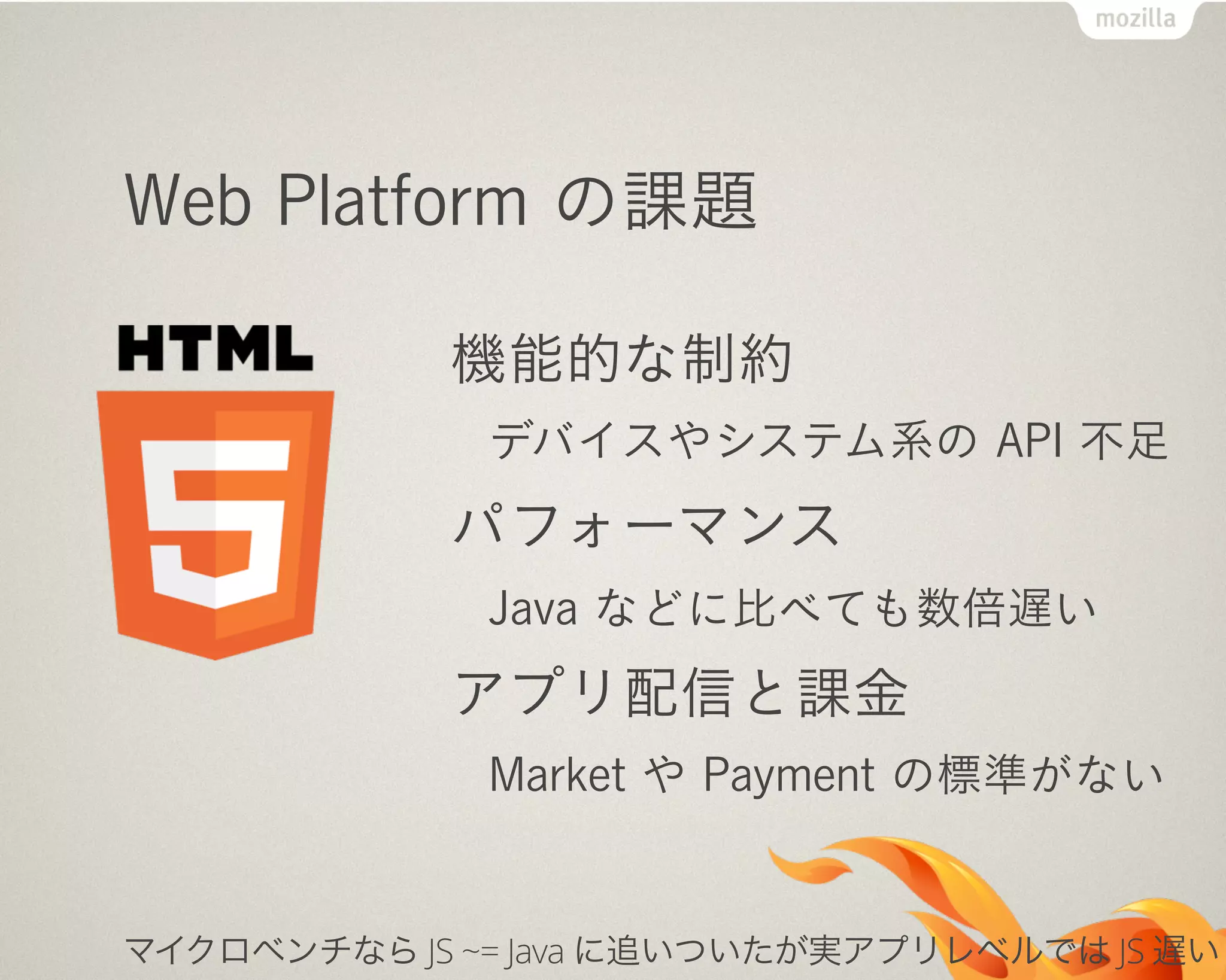 Web Platform の課題
機能的な制約
デバイスやシステム系の API 不足
パフォーマンス
Java などに比べても数倍遅い
アプリ配信と課金
Market や Payment の標準がない
マイクロベンチなら JS ~= Java に追いついたが実アプリレベルでは JS 遅い
 