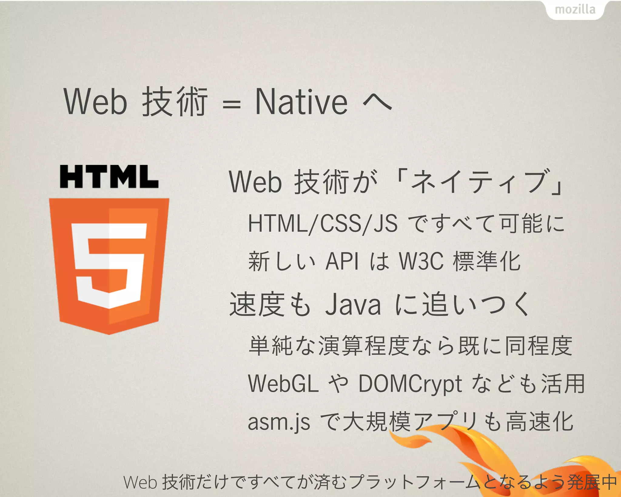 Web 技術 = Native へ
Web 技術が「ネイティブ」
HTML/CSS/JS ですべて可能に
新しい API は W3C 標準化
速度も Java に追いつく
単純な演算程度なら既に同程度
WebGL や DOMCrypt なども活用
asm.js で大規模アプリも高速化
Web 技術だけですべてが済むプラットフォームとなるよう発展中
 