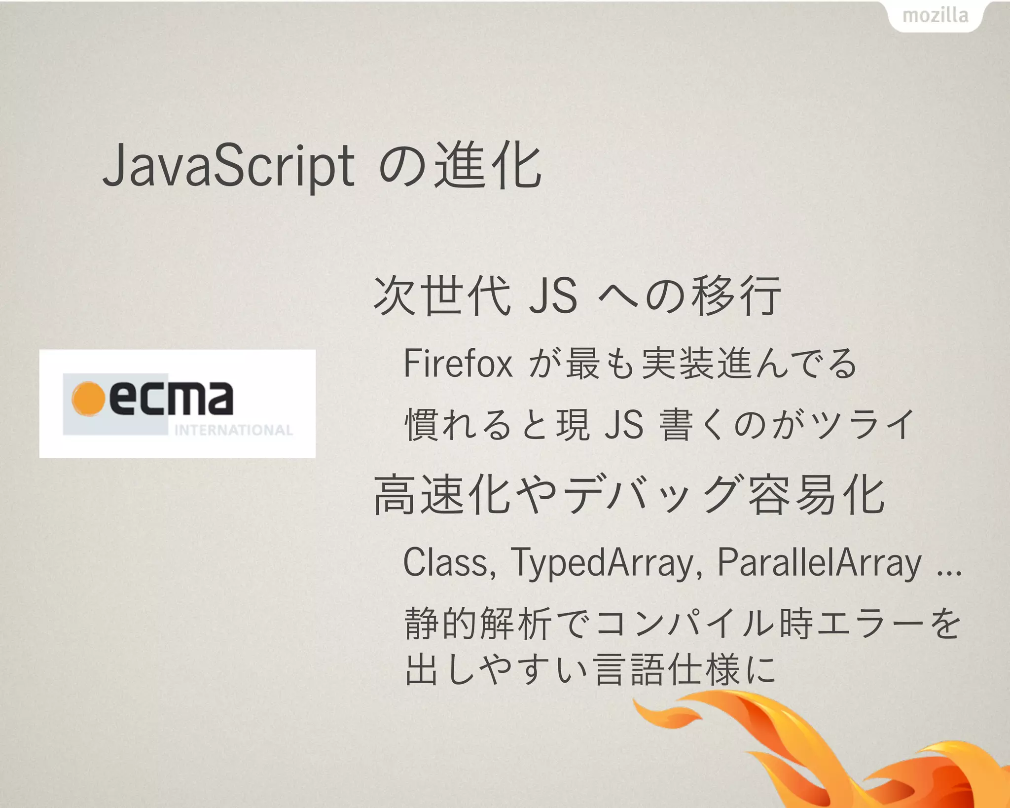 JavaScript の進化
次世代 JS への移行
Firefox が最も実装進んでる
慣れると現 JS 書くのがツライ
高速化やデバッグ容易化
Class, TypedArray, ParallelArray ...
静的解析でコンパイル時エラーを
出しやすい言語仕様に
 