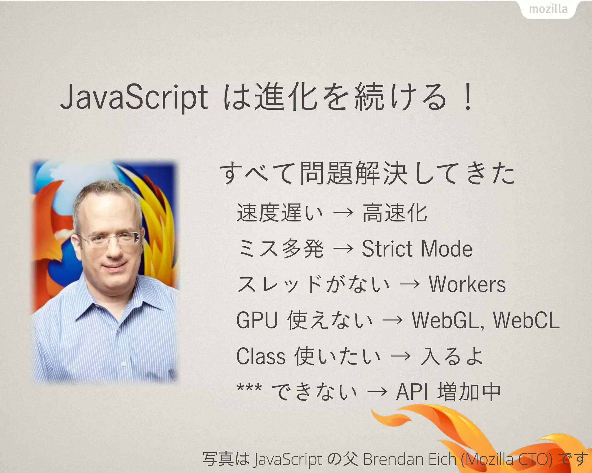 JavaScript は進化を続ける！
すべて問題解決してきた
速度遅い → 高速化
ミス多発 → Strict Mode
スレッドがない → Workers
GPU 使えない → WebGL, WebCL
Class 使いたい → 入るよ
*** できない → API 増加中
写真は JavaScript の父 Brendan Eich (Mozilla CTO) です
 