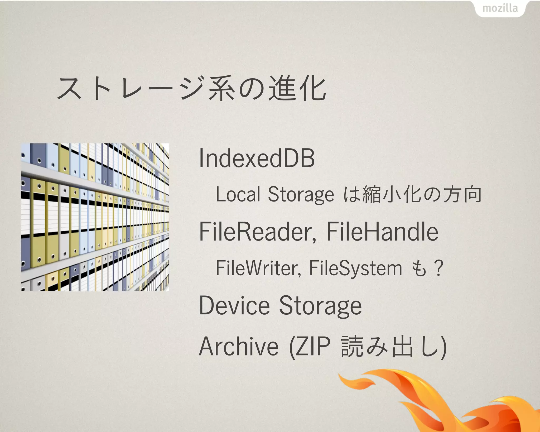 ストレージ系の進化
IndexedDB
Local Storage は縮小化の方向
FileReader, FileHandle
FileWriter, FileSystem も？
Device Storage
Archive (ZIP 読み出し)
 