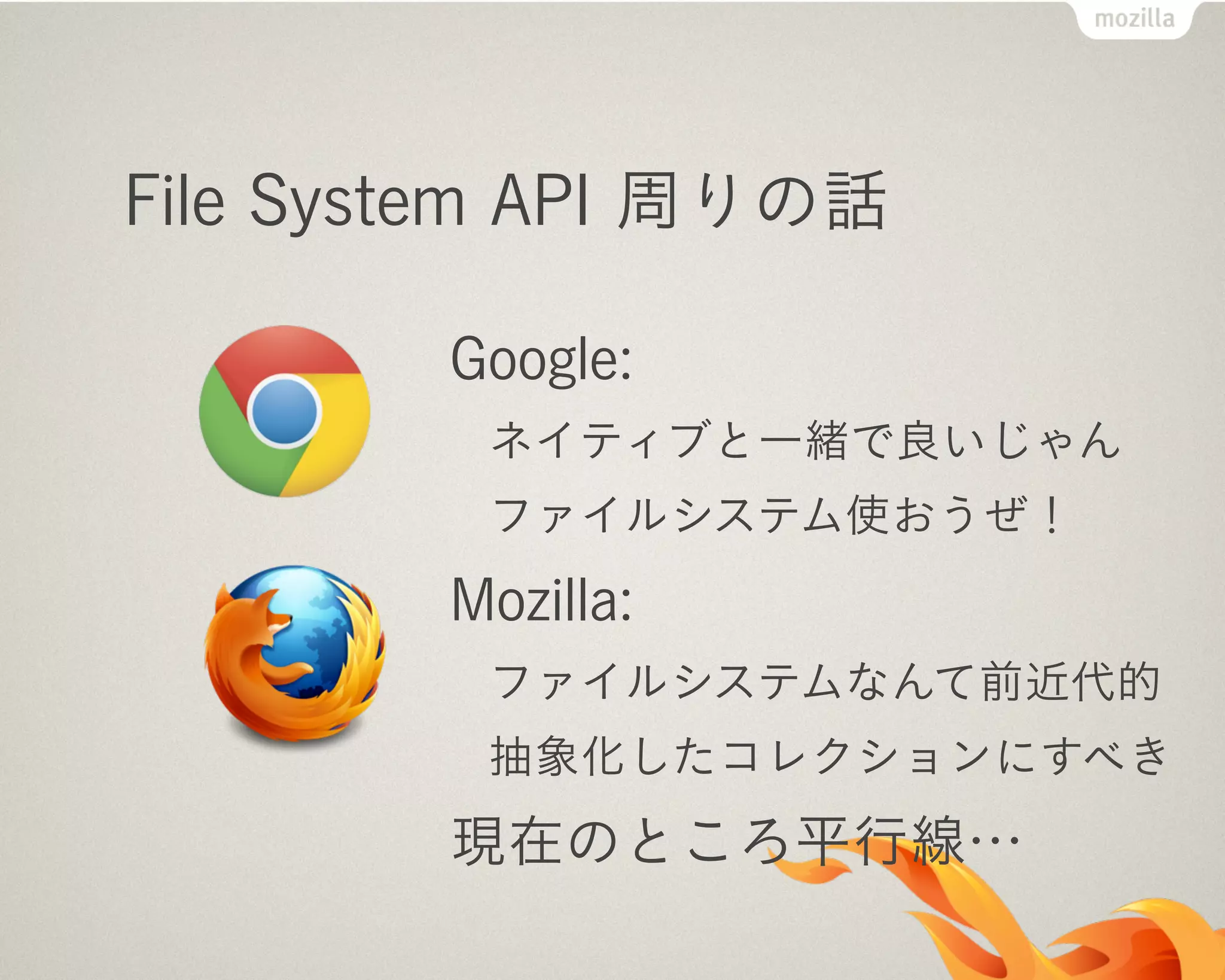 File System API 周りの話
Google:
ネイティブと一緒で良いじゃん
ファイルシステム使おうぜ！
Mozilla:
ファイルシステムなんて前近代的
抽象化したコレクションにすべき
現在のところ平行線…
 