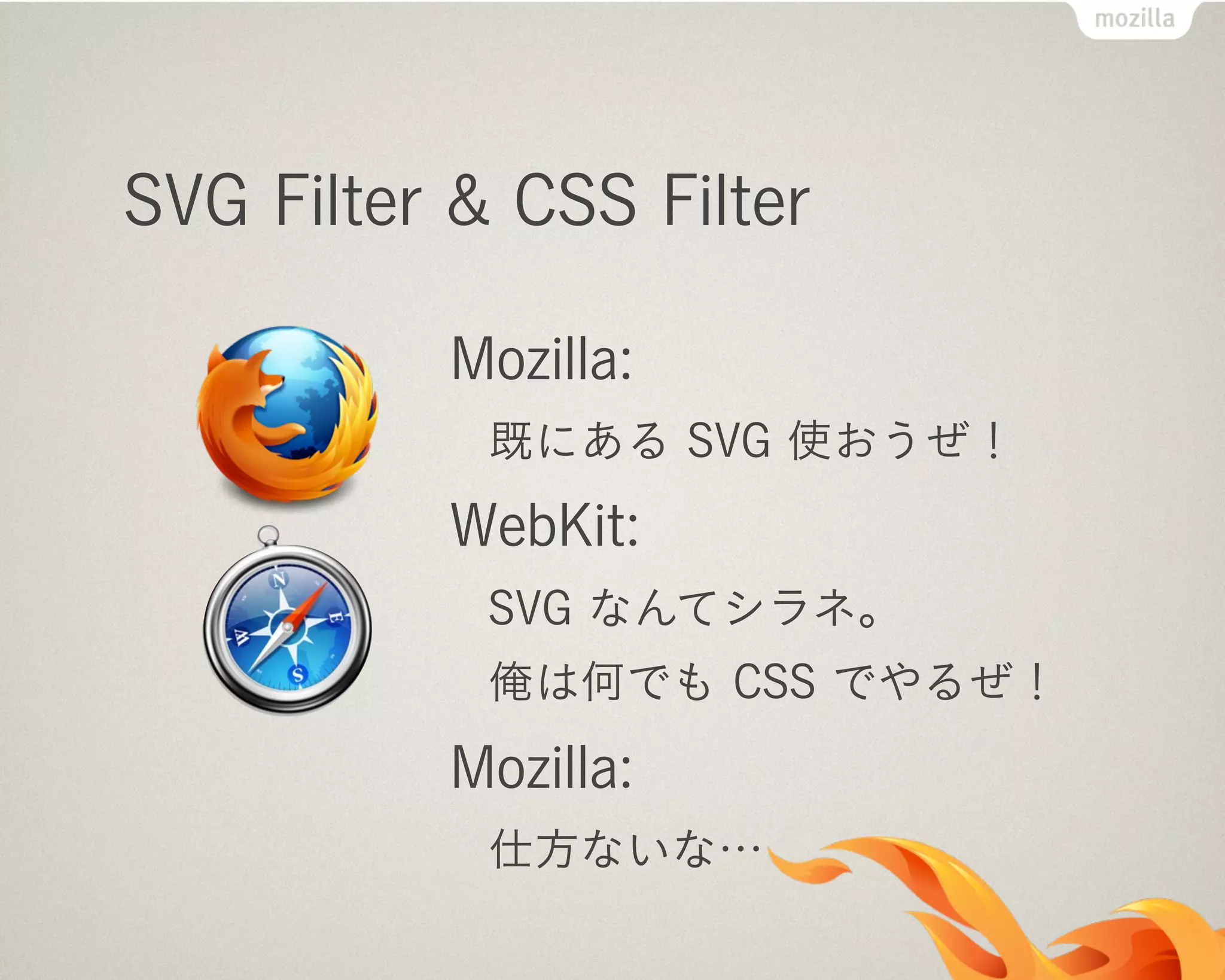 SVG Filter & CSS Filter
Mozilla:
既にある SVG 使おうぜ！
WebKit:
SVG なんてシラネ。
俺は何でも CSS でやるぜ！
Mozilla:
仕方ないな…
 