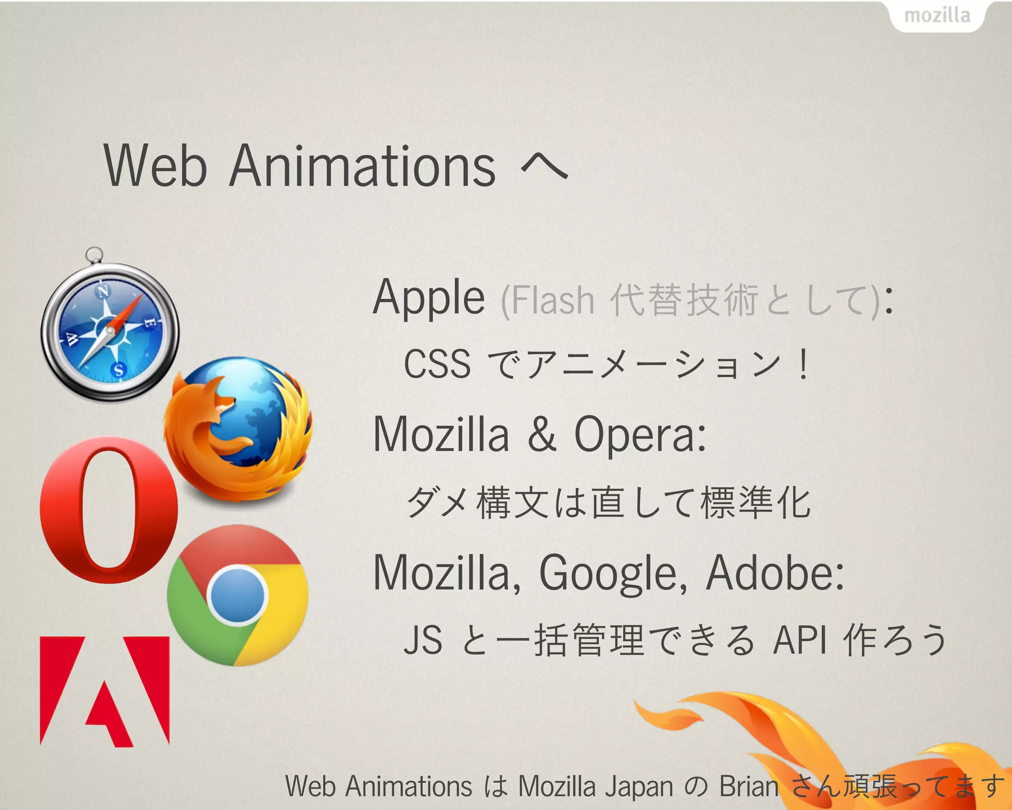 Web Animations へ
Apple (Flash 代替技術として):
CSS でアニメーション！
Mozilla & Opera:
ダメ構文は直して標準化
Mozilla, Google, Adobe:
JS と一括管理できる API 作ろう
Web Animations は Mozilla Japan の Brian さん頑張ってます
 