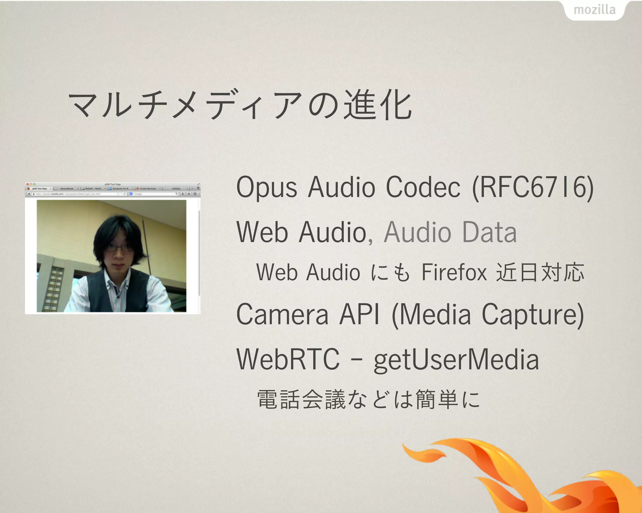 マルチメディアの進化
Opus Audio Codec (RFC6716)
Web Audio, Audio Data
Web Audio にも Firefox 近日対応
Camera API (Media Capture)
WebRTC - getUserMedia
電話会議などは簡単に
 