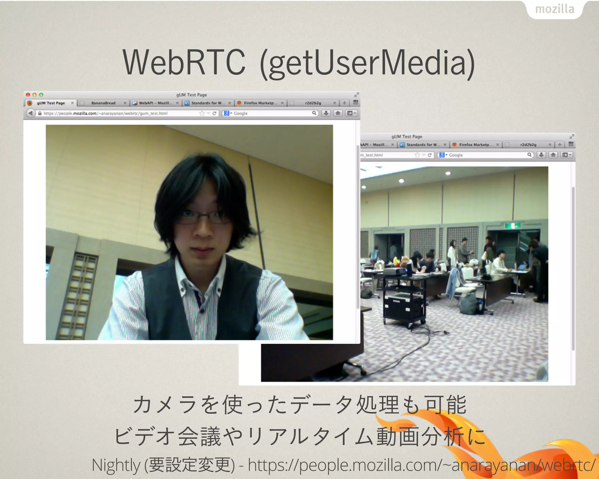 WebRTC (getUserMedia)
カメラを使ったデータ処理も可能
ビデオ会議やリアルタイム動画分析に
Nightly (要設定変更) - https://people.mozilla.com/~anarayanan/webrtc/
 
