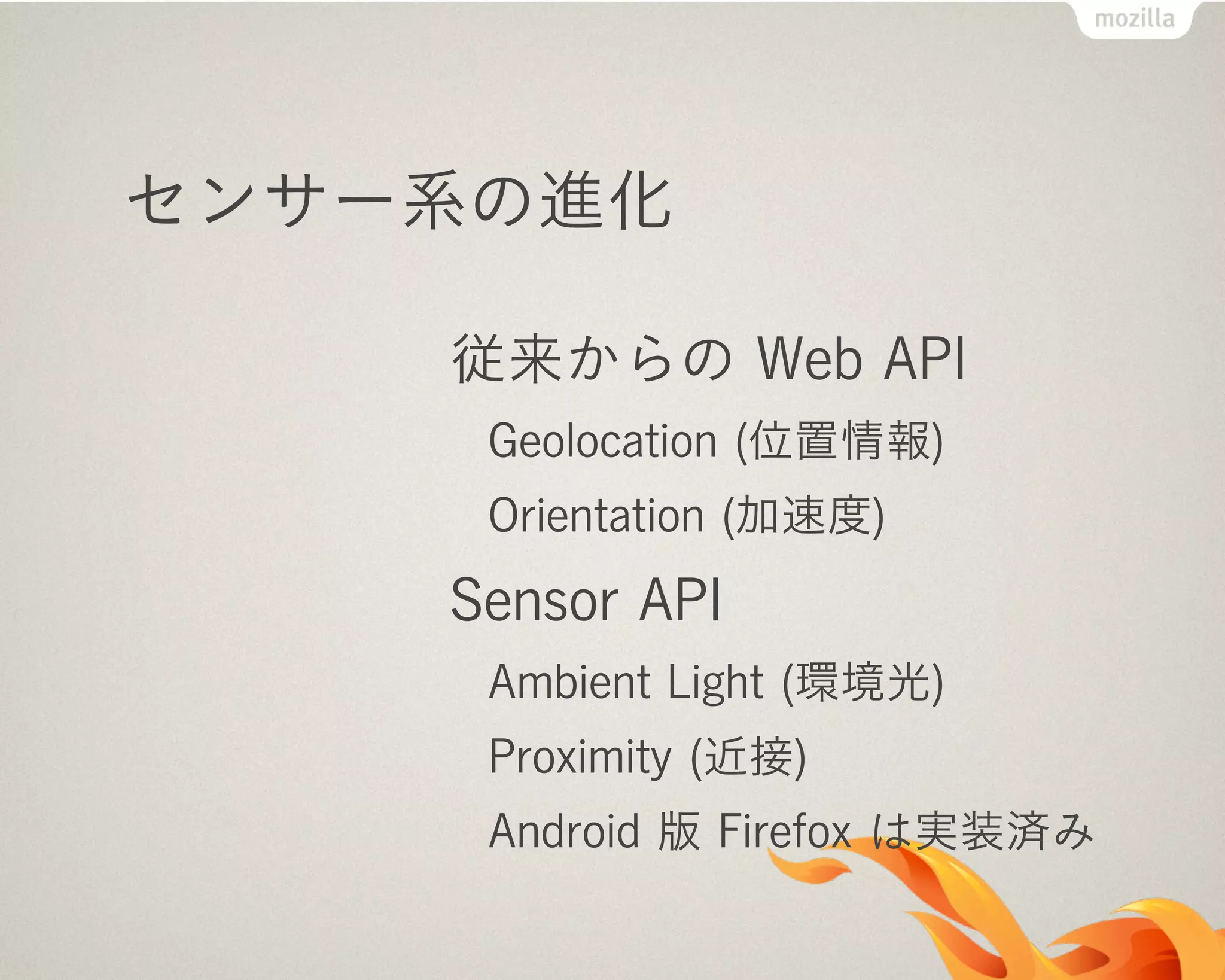 センサー系の進化
従来からの Web API
Geolocation (位置情報)
Orientation (加速度)
Sensor API
Ambient Light (環境光)
Proximity (近接)
Android 版 Firefox は実装済み
 