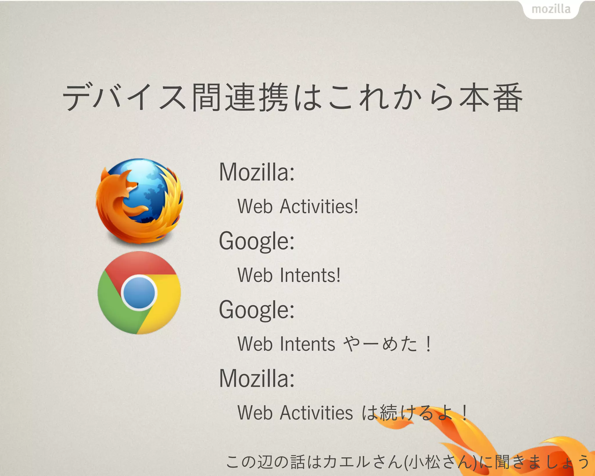 デバイス間連携はこれから本番
Mozilla:
Web Activities!
Google:
Web Intents!
Google:
Web Intents やーめた！
Mozilla:
Web Activities は続けるよ！
この辺の話はカエルさん(小松さん)に聞きましょう
 