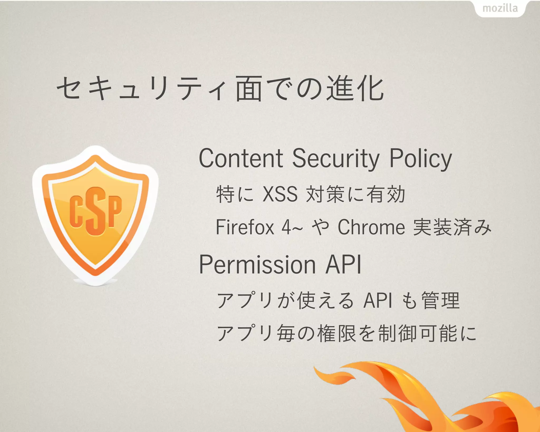 セキュリティ面での進化
Content Security Policy
特に XSS 対策に有効
Firefox 4 や Chrome 実装済み
Permission API
アプリが使える API も管理
アプリ毎の権限を制御可能に
 