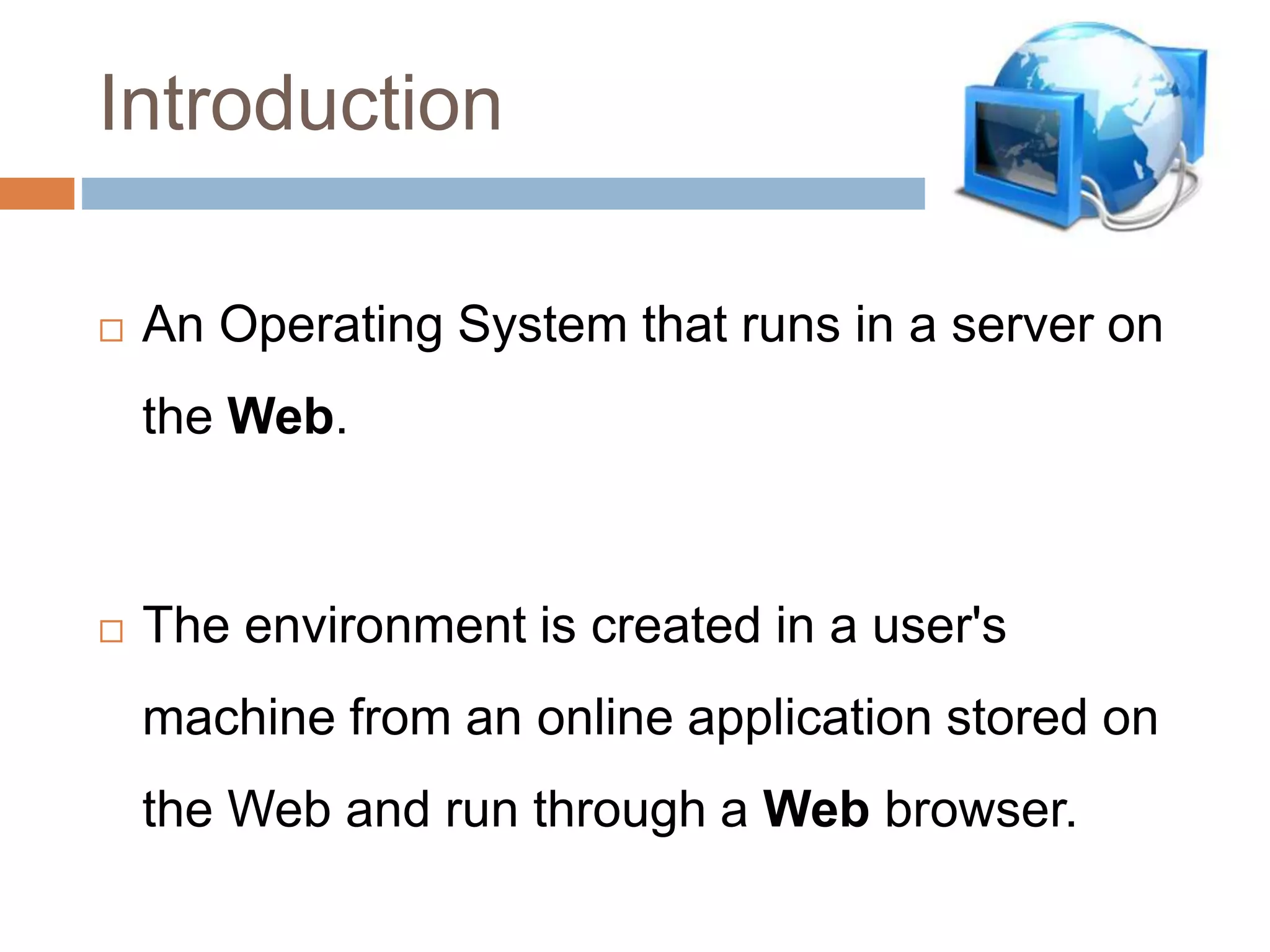 Introduction
 An Operating System that runs in a server on
the Web.
 The environment is created in a user's
machine from an online application stored on
the Web and run through a Web browser.
 