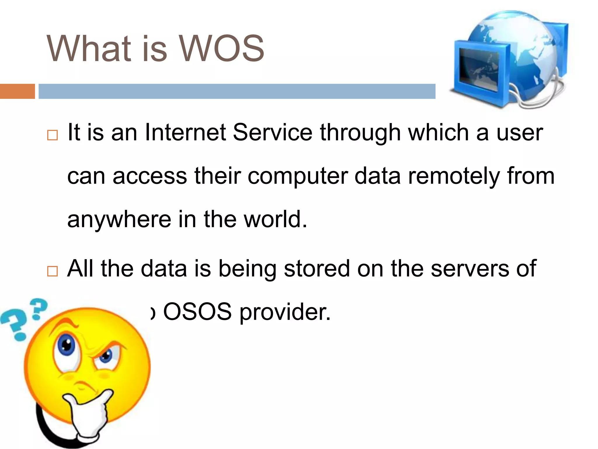 What is WOS
 It is an Internet Service through which a user
can access their computer data remotely from
anywhere in the world.
 All the data is being stored on the servers of
the Web OSOS provider.
 