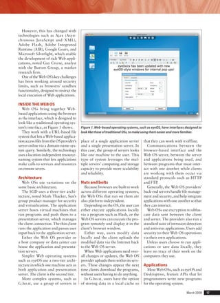 March 2008	 17
However, this has changed with
technologies such as Ajax (Asyn-
chronous JavaScript and XML),
Adobe Flash, Adobe Integrated
Runtime (AIR), Google Gears, and
Microsoft Silverlight, which enable
the development of rich Web appli-
cations, noted Guy Creese, analyst
with the Burton Group, a market
research firm.
One of the Web OS’s key challenges
has been working around security
limits, such as browsers’ sandbox
functionality, designed to restrict the
local execution of Web applications.
Inside the Web OS
Web OSs bring together Web-
based applications using the browser
as the interface, which is designed to
look like a traditional operating sys-
tem’s interface, as Figure 1 shows.
They work with a URL-based file
system that lets a Web-based applica-
tionaccessfilesfromtheOSprovider’s
server online via a domain-name-sys-
tem query. Similarly, the technology
uses a location-independent resource-
naming system that lets applications
make calls to services and resources
on remote severs.
Architecture
Web OSs use variations on the
same basic architecture.
The SGD uses a three-tier archi-
tecture, noted Mark Thacker, Sun’s
group product manager for security
and virtualization. The application
server hosts virtual machines that
run programs and push them to a
presentation server, which manages
the client connection. The thin client
runs the application and passes user
input back to the application server.
Either the Web OS provider or
a host company or data center can
house the application and presenta-
tion servers.
Simpler Web operating systems
such as eyeOS use a two-tier archi-
tecture in which one machine acts as
both application and presentation
server. The client is the second tier.
More complex systems, such as
G.ho.st, use a group of servers in
place of a single application server
and a single presentation server. In
this case, the group of servers looks
like one machine to the user. This
type of system leverages the mul-
tiple servers’ computing and storage
capacity to provide more scalability
and reliability.
Nuts and bolts
Because browsers are built to work
across different operating systems,
the Web OSs that run on them are
also platform-independent.
Depending on the OS, the user can
either execute applications locally
via a program such as Flash, or the
Web OS servers can execute the pro-
gram remotely and display it in the
client’s browser window.
Either way, users modify data
locally and the client uploads the
modified data via the Internet back
to the Web OS server.
When Web applications need over-
all changes or updates, the Web OS
provider uploads them within its serv-
ers. These changes appear the next
time clients download the programs,
without users having to do anything.
In G.ho.st, users have the option
of storing data in a local cache so
that they can work with it offline.
Communications between the
browser-based interface and the
Web OS server, between the server
and applications being used, and
between programs that must inter-
act with one another while clients
are working with them occur via
standard protocols such as HTTP
and FTP.
Generally, the Web OS providers’
back-end servers handle file manage-
ment and security, and help integrate
applications with one another so that
they can interact.
Web OSs use encryption to obfus-
cate data sent between the client
and server. The providers also run a
standard suite of intrusion detection
and antivirus applications. Users add
security to their Web OS operations
via their own applications.
Unless users choose to run appli-
cations or save data locally, they
leave no trace of their work on the
computers they use.
Applications
Most Web OSs, such as eyeOS and
Desktoptwo, feature APIs that let
programmers write new programs
for the operating system.
Figure 1. Web-based operating systems, such as eyeOS, have interfaces designed to
look like those of traditional OSs, to make using them easier and more familiar.
 